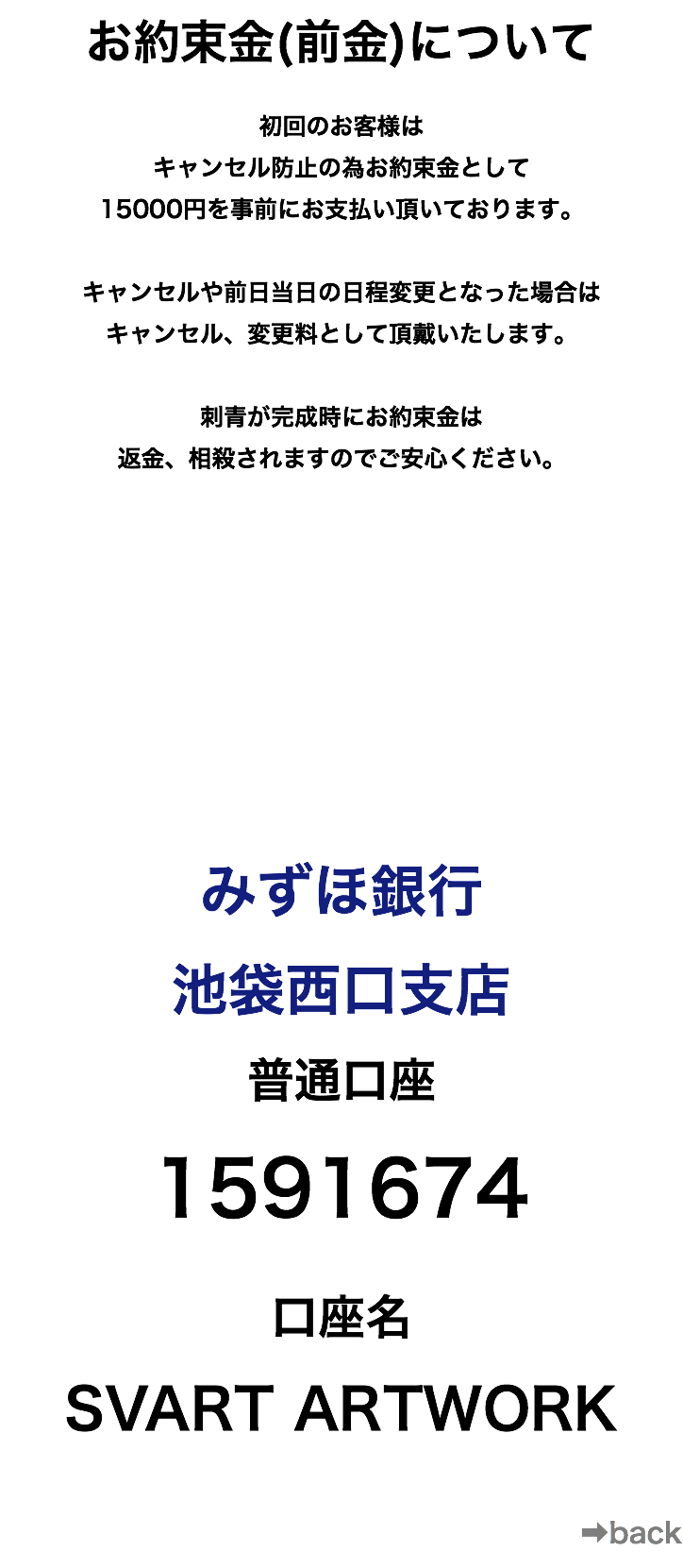 お約束金(前金)について 初回のお客様は キャンセル防止の為お約束金として 15000円を事前にお支払い頂いております。 キャンセルや前日当日の日程変更となった場合は キャンセル、変更料として頂戴いたします。 刺青が完成時にお約束金は 返金、相殺されますのでご安心ください。 みずほ銀行 池袋西口支店 普通口座 1591674 口座名 SVART ARTWORK ➡︎back