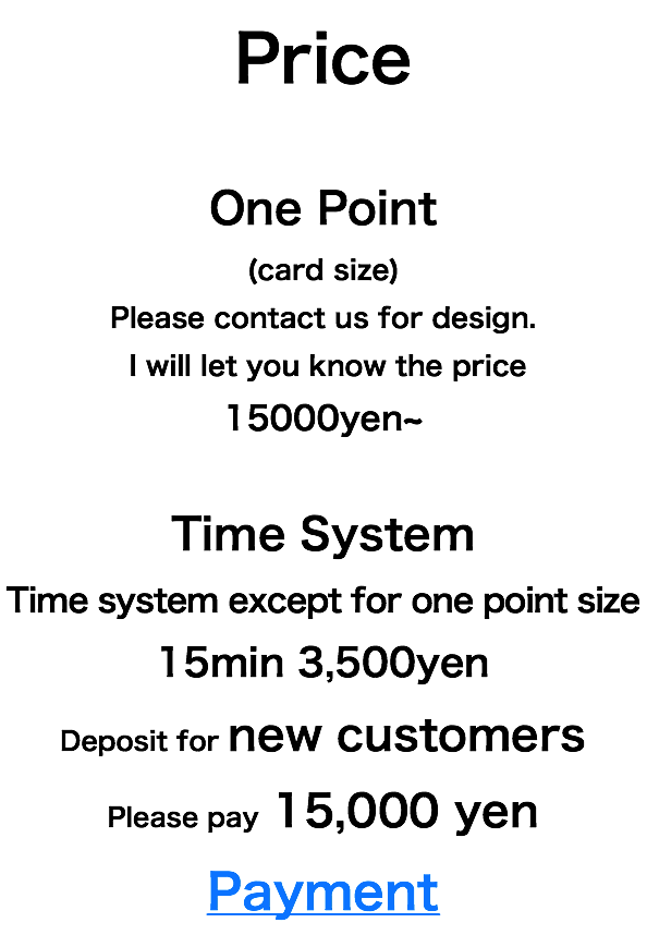 Price One Point (card size) Please contact us for design. I will let you know the price 15000yen~  Time System Time system except for one point size 15min 3,500yen Deposit for new customers Please pay 15,000 yen Payment